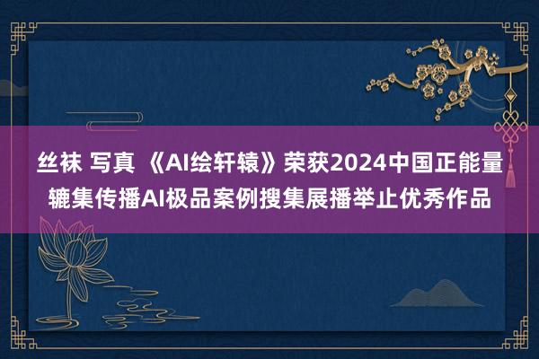 丝袜 写真 《AI绘轩辕》荣获2024中国正能量辘集传播AI极品案例搜集展播举止优秀作品