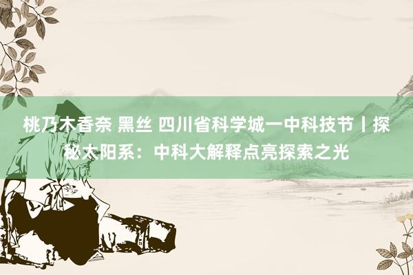 桃乃木香奈 黑丝 四川省科学城一中科技节丨探秘太阳系：中科大解释点亮探索之光