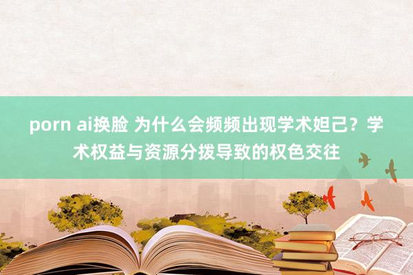 porn ai换脸 为什么会频频出现学术妲己？学术权益与资源分拨导致的权色交往