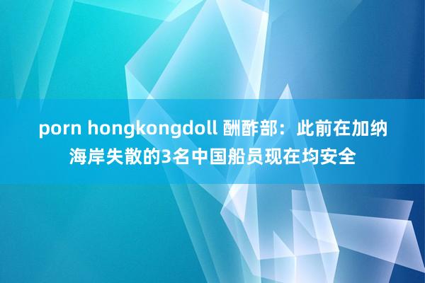 porn hongkongdoll 酬酢部：此前在加纳海岸失散的3名中国船员现在均安全