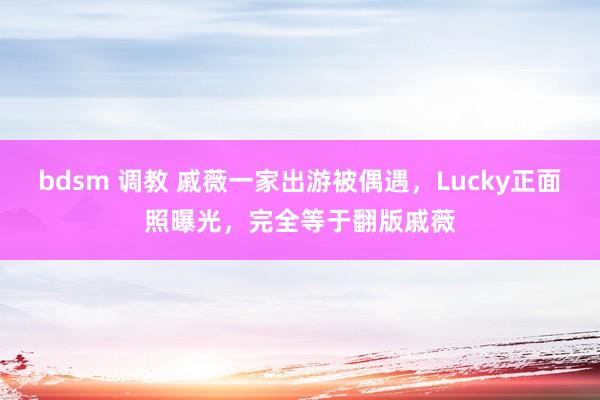 bdsm 调教 戚薇一家出游被偶遇，Lucky正面照曝光，完全等于翻版戚薇