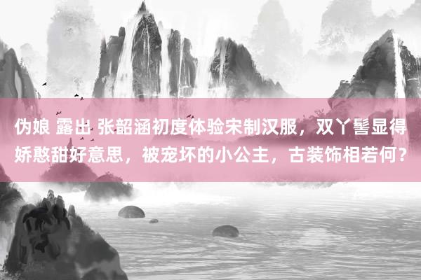 伪娘 露出 张韶涵初度体验宋制汉服，双丫髻显得娇憨甜好意思，被宠坏的小公主，古装饰相若何？