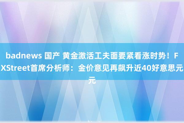 badnews 国产 黄金激活工夫面要紧看涨时势！FXStreet首席分析师：金价意见再飙升近40好意思元