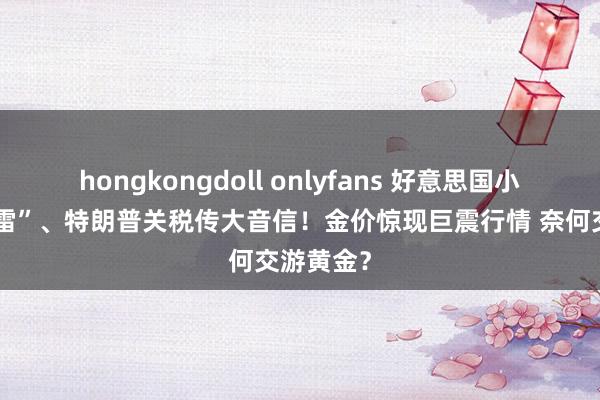 hongkongdoll onlyfans 好意思国小非农“爆雷”、特朗普关税传大音信！金价惊现巨震行情 奈何交游黄金？