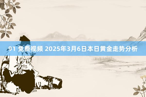 91 免费视频 2025年3月6日本日黄金走势分析