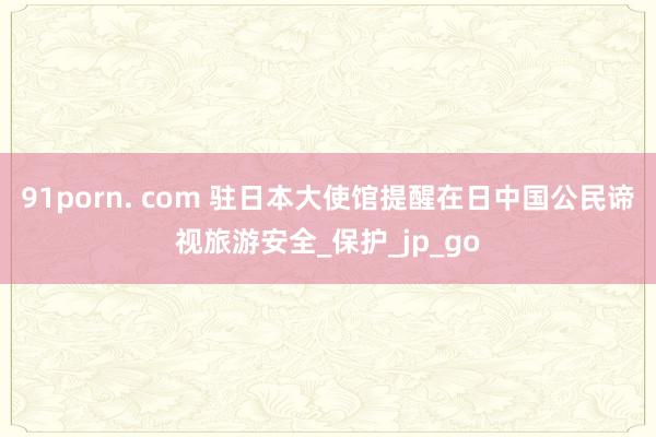 91porn. com 驻日本大使馆提醒在日中国公民谛视旅游安全_保护_jp_go