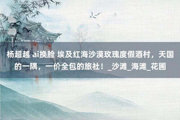杨超越 ai换脸 埃及红海沙漠玫瑰度假酒村，天国的一隅，一价全包的旅社！_沙滩_海滩_花圃