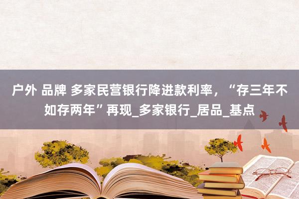 户外 品牌 多家民营银行降进款利率，“存三年不如存两年”再现_多家银行_居品_基点