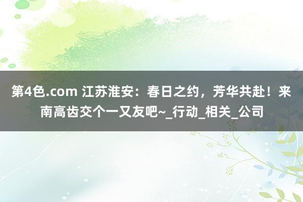 第4色.com 江苏淮安：春日之约，芳华共赴！来南高齿交个一又友吧~_行动_相关_公司