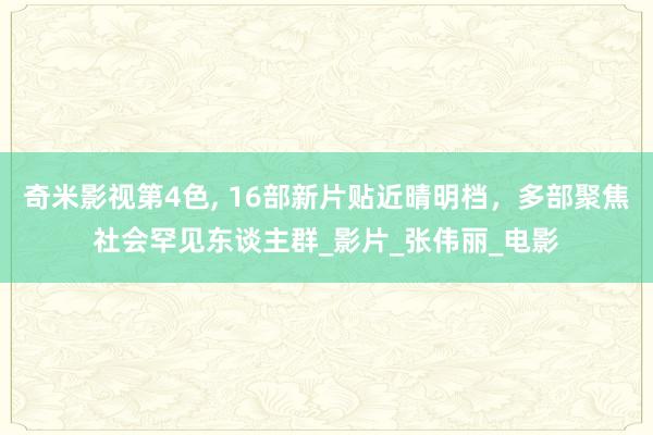 奇米影视第4色， 16部新片贴近晴明档，多部聚焦社会罕见东谈主群_影片_张伟丽_电影