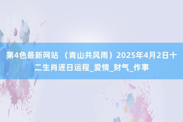 第4色最新网站 （青山共风雨）2025年4月2日十二生肖逐日运程_爱情_财气_作事