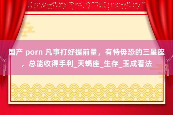 国产 porn 凡事打好提前量，有恃毋恐的三星座，总能收得手利_天蝎座_生存_玉成看法