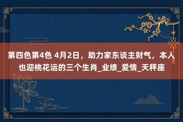 第四色第4色 4月2日，助力家东谈主财气，本人也迎桃花运的三个生肖_业绩_爱情_天秤座