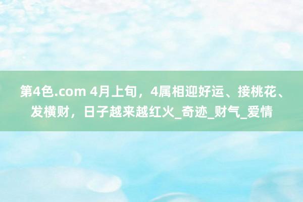 第4色.com 4月上旬，4属相迎好运、接桃花、发横财，日子越来越红火_奇迹_财气_爱情