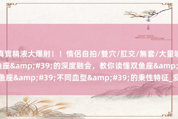 真實精液大爆射！！情侶自拍/雙穴/肛交/無套/大量噴精 &#39;双鱼座&#39;的深度融会，教你读懂双鱼座&#39;不同血型&#39;的秉性特征_爱情_恋东谈主_财气