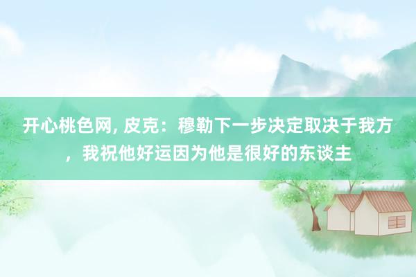 开心桃色网， 皮克：穆勒下一步决定取决于我方，我祝他好运因为他是很好的东谈主