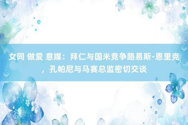 女同 做爱 意媒：拜仁与国米竞争路易斯-恩里克，孔帕尼与马赛总监密切交谈
