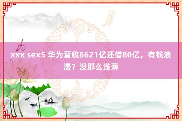 xxx sex5 华为营收8621亿还借80亿，有钱浪漫？没那么浅薄