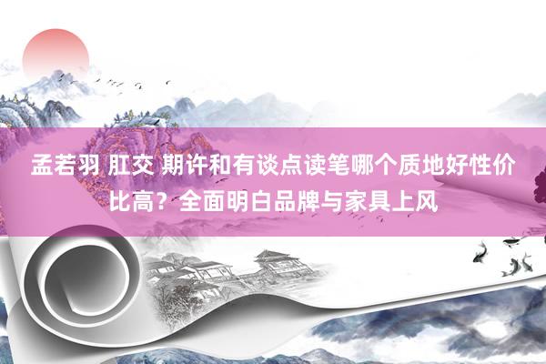 孟若羽 肛交 期许和有谈点读笔哪个质地好性价比高？全面明白品牌与家具上风