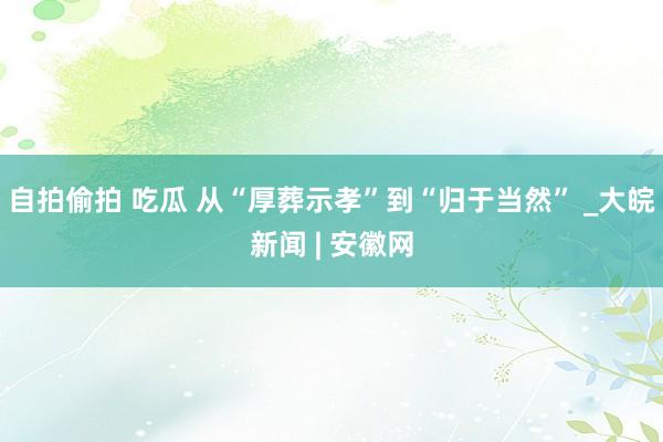 自拍偷拍 吃瓜 从“厚葬示孝”到“归于当然” _大皖新闻 | 安徽网