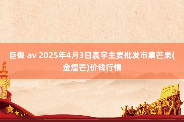 巨臀 av 2025年4月3日寰宇主要批发市集芒果(金煌芒)价钱行情