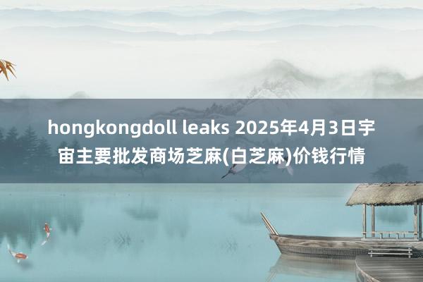 hongkongdoll leaks 2025年4月3日宇宙主要批发商场芝麻(白芝麻)价钱行情