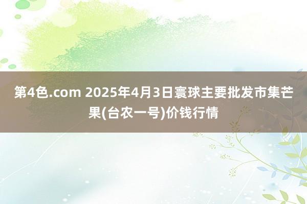 第4色.com 2025年4月3日寰球主要批发市集芒果(台农一号)价钱行情