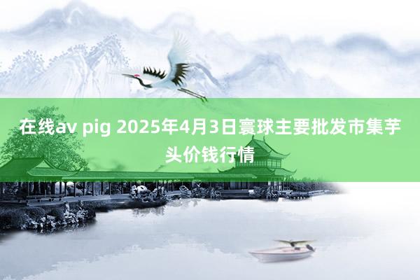 在线av pig 2025年4月3日寰球主要批发市集芋头价钱行情