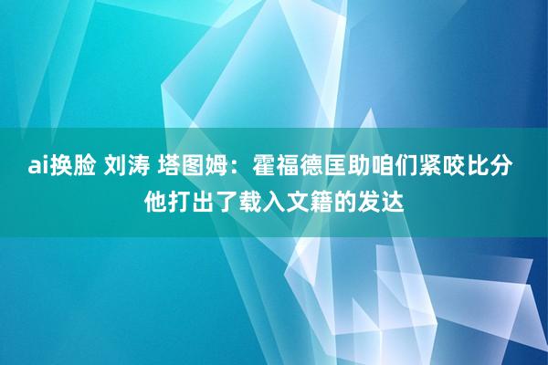 ai换脸 刘涛 塔图姆：霍福德匡助咱们紧咬比分 他打出了载入文籍的发达