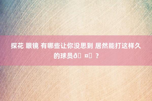 探花 眼镜 有哪些让你没思到 居然能打这样久的球员🤔？