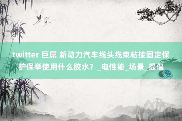 twitter 巨屌 新动力汽车线头线束粘接固定保护保举使用什么胶水？_电性能_场景_提倡
