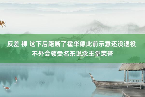反差 裸 这下后路断了霍华德此前示意还没退役 不外会领受名东说念主堂荣誉
