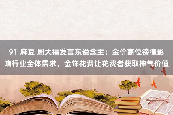 91 麻豆 周大福发言东说念主：金价高位徬徨影响行业全体需求，金饰花费让花费者获取神气价值