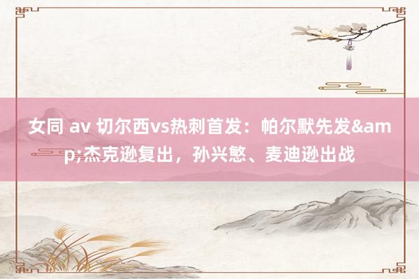 女同 av 切尔西vs热刺首发：帕尔默先发&杰克逊复出，孙兴慜、麦迪逊出战