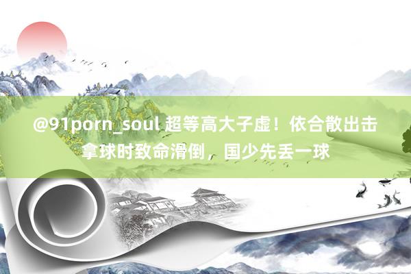 @91porn_soul 超等高大子虚！依合散出击拿球时致命滑倒，国少先丢一球