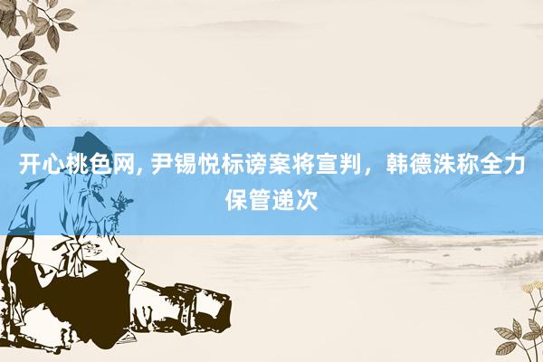 开心桃色网， 尹锡悦标谤案将宣判，韩德洙称全力保管递次