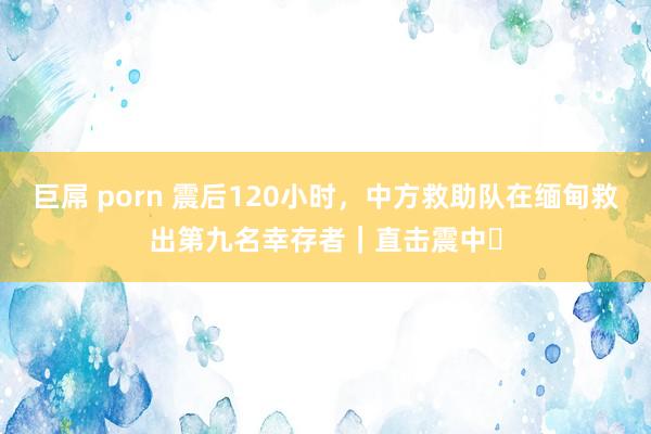巨屌 porn 震后120小时，中方救助队在缅甸救出第九名幸存者｜直击震中⑬