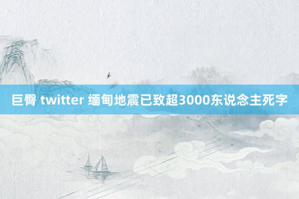 巨臀 twitter 缅甸地震已致超3000东说念主死字
