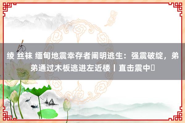 绫 丝袜 缅甸地震幸存者阐明逃生：强震破绽，弟弟通过木板逃进左近楼丨直击震中⑫