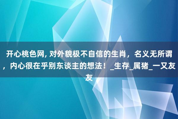 开心桃色网， 对外貌极不自信的生肖，名义无所谓，内心很在乎别东谈主的想法！_生存_属猪_一又友