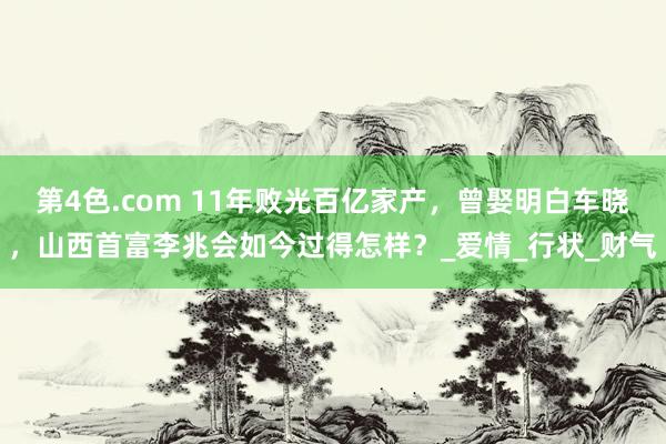 第4色.com 11年败光百亿家产，曾娶明白车晓，山西首富李兆会如今过得怎样？_爱情_行状_财气