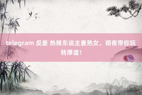 telegram 反差 热辣东谈主妻熟女，彻夜带你玩转厚谊！