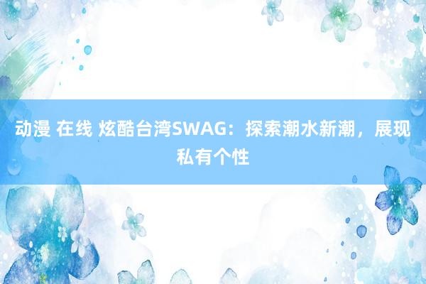 动漫 在线 炫酷台湾SWAG：探索潮水新潮，展现私有个性