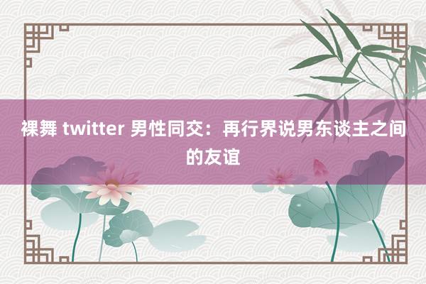 裸舞 twitter 男性同交：再行界说男东谈主之间的友谊