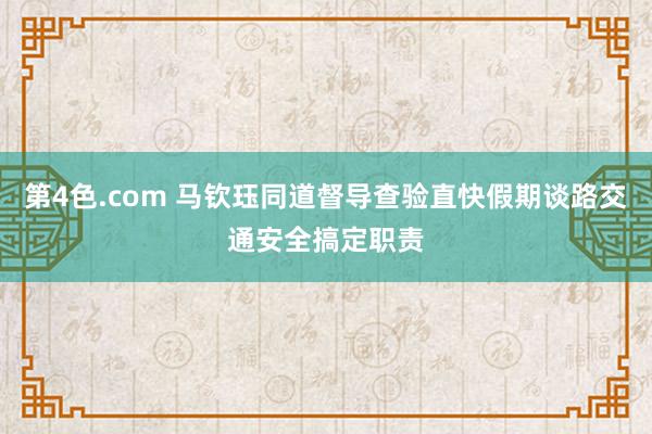 第4色.com 马钦珏同道督导查验直快假期谈路交通安全搞定职责