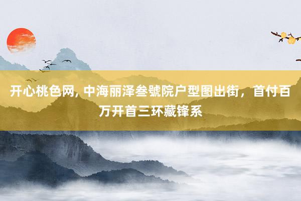开心桃色网， 中海丽泽叁號院户型图出街，首付百万开首三环藏锋系