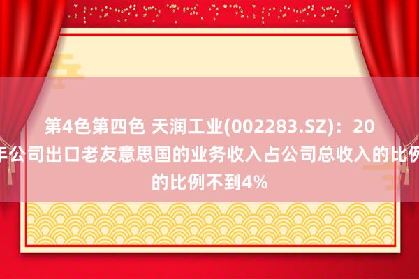 第4色第四色 天润工业(002283.SZ)：2024年全年公司出口老友意思国的业务收入占公司总收入的比例不到4%