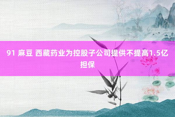 91 麻豆 西藏药业为控股子公司提供不提高1.5亿担保