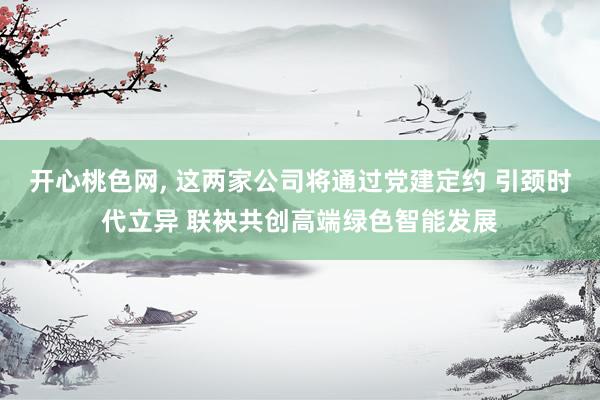 开心桃色网， 这两家公司将通过党建定约 引颈时代立异 联袂共创高端绿色智能发展