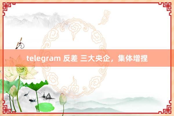 telegram 反差 三大央企，集体增捏